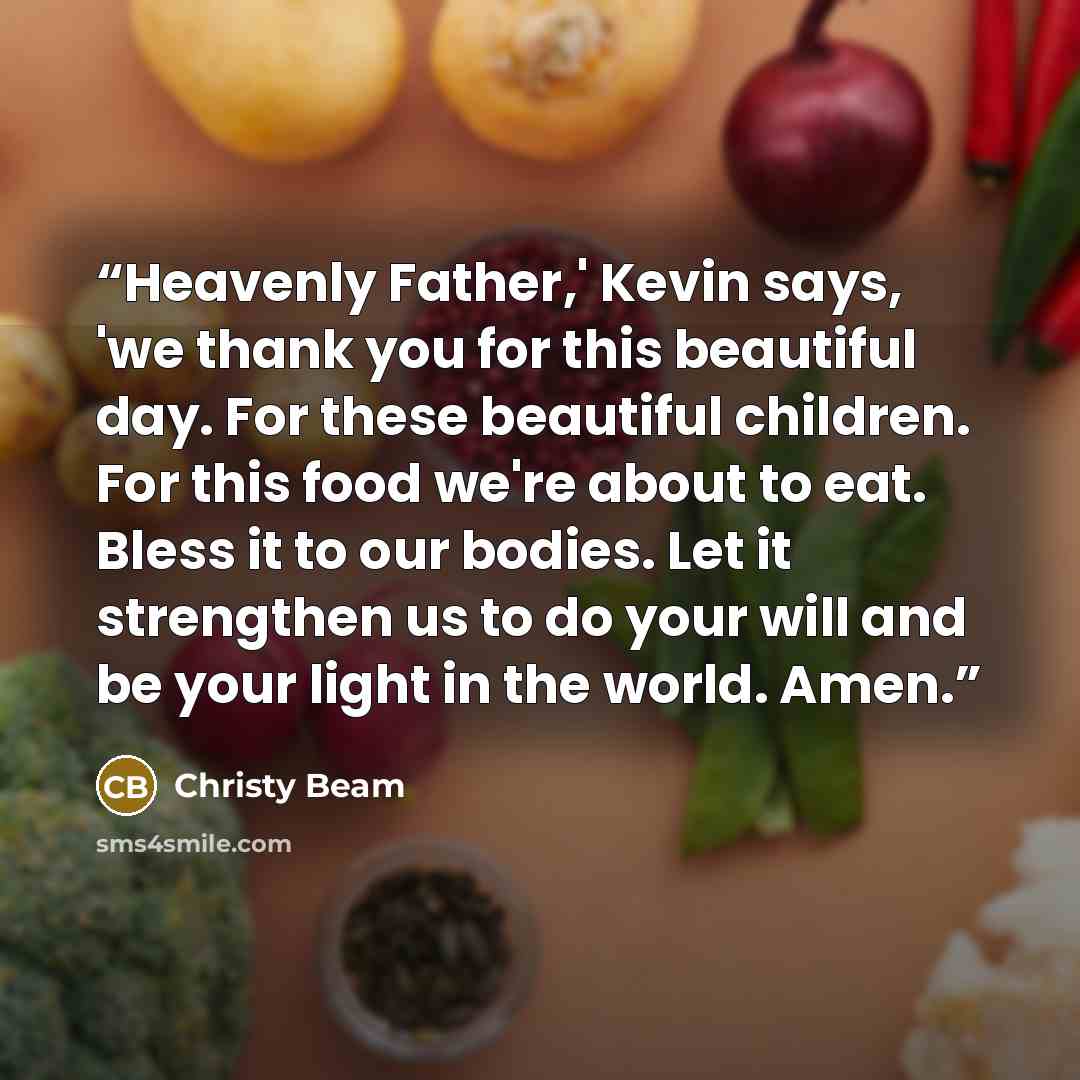 “Heavenly Father,' Kevin says, 'we thank you for this beautiful day. For these beautiful children. For this food we're about to eat. Bless it to our bodies. Let it strengthen us to do your will and be your light in the world. Amen.” quote by Christy Beam