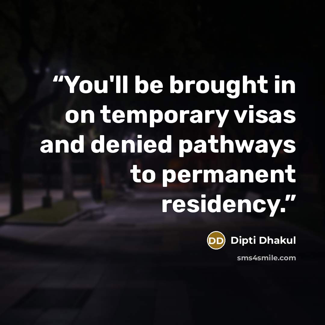 “You'll be brought in on temporary visas and denied pathways to permanent residency.” quote by Dipti Dhakul