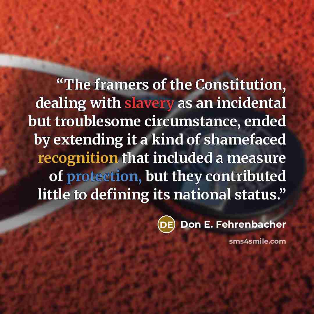“The framers of the Constitution, dealing with slavery as an incidental but troublesome circumstance, ended by extending it a kind of shamefaced recognition that included a measure of protection, but they contributed little to defining its national status.” quote by Don E. Fehrenbacher