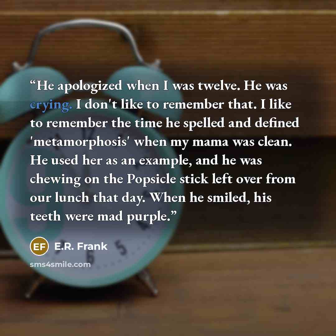 “He apologized when I was twelve. He was crying. I don't like to remember that. I like to remember the time he spelled and defined 'metamorphosis' when my mama was clean. He used her as an example, and he was chewing on the Popsicle stick left over from our lunch that day. When he smiled, his teeth…” quote by E.R. Frank
