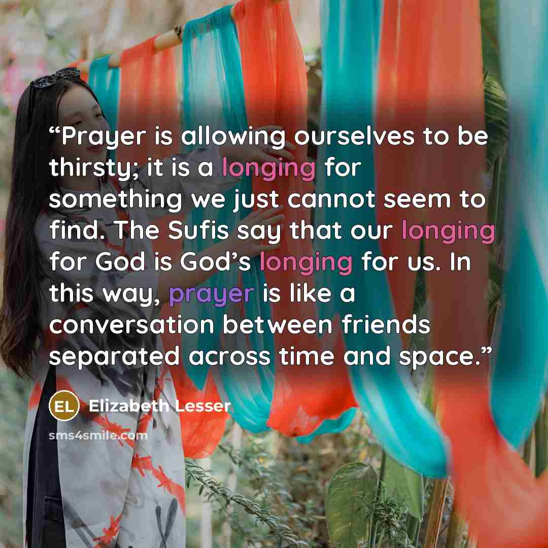 “Prayer is allowing ourselves to be thirsty; it is a longing for something we just cannot seem to find. The Sufis say that our longing for God is God’s longing for us. In this way, prayer is like a conversation between friends separated across time and space.” quote by Elizabeth Lesser