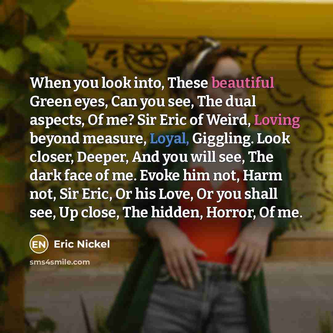“When you look into, These beautiful Green eyes, Can you see, The dual aspects, Of me? Sir Eric of Weird, Loving beyond measure, Loyal, Giggling. Look closer, Deeper, And you will see, The dark face of me. Evoke him not, Harm not, Sir Eric, Or his Love, Or you shall see, Up close, The hidden…” quote by Eric Nickel
