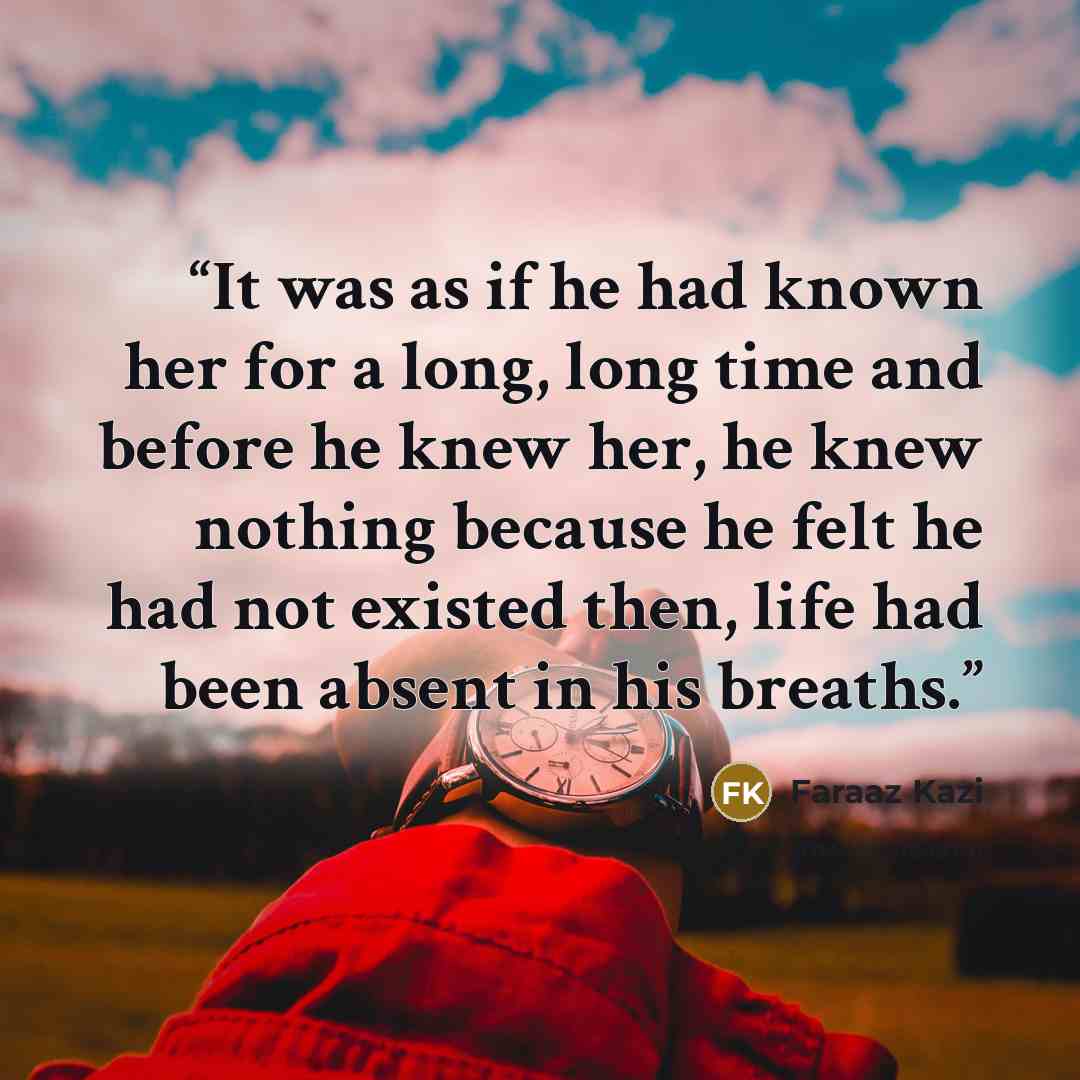 “It was as if he had known her for a long, long time and before he knew her, he knew nothing because he felt he had not existed then, life had been absent in his breaths.” quote by Faraaz Kazi