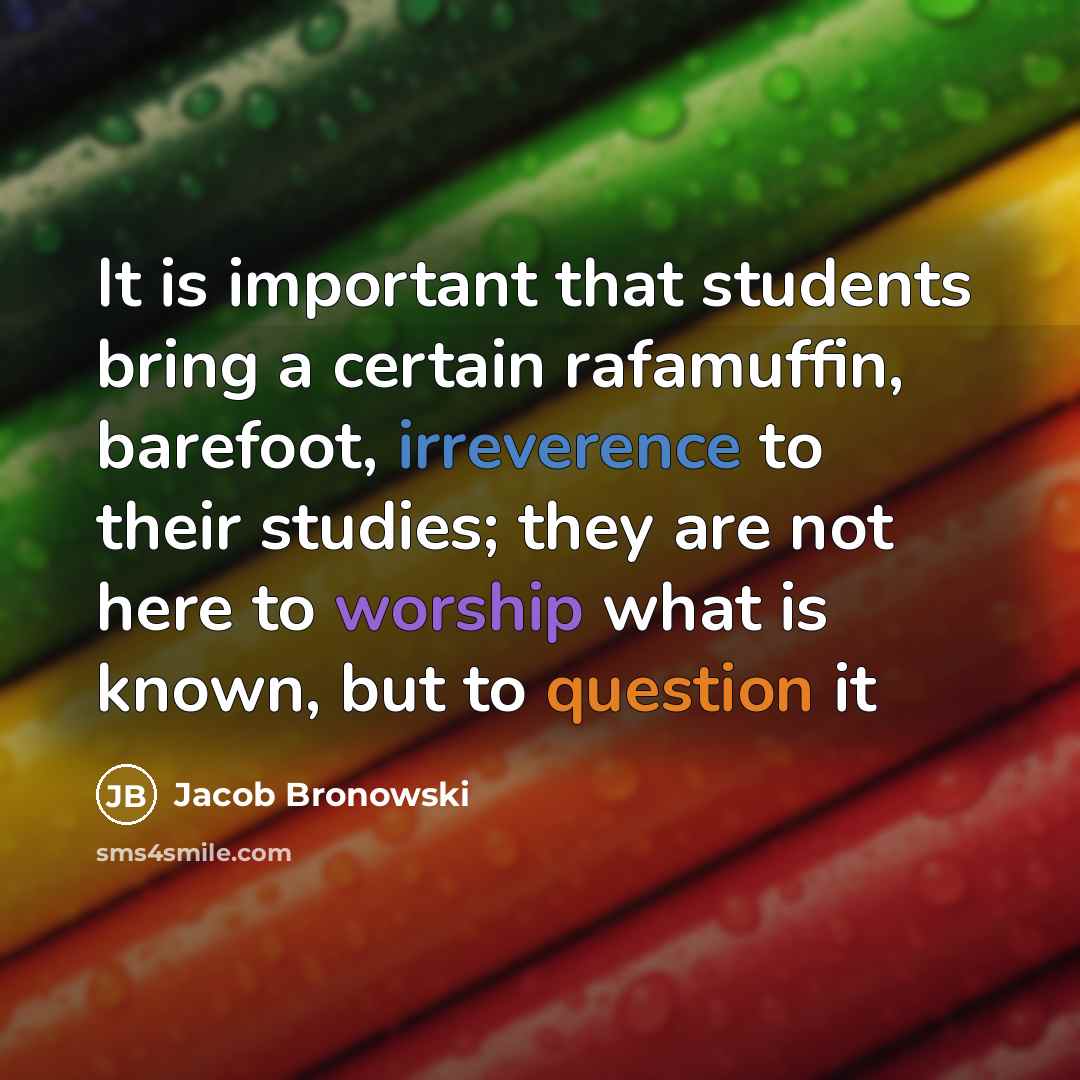 “It is important that students bring a certain rafamuffin, barefoot, irreverence to their studies; they are not here to worship what is known, but to question it” quote by Jacob Bronowski