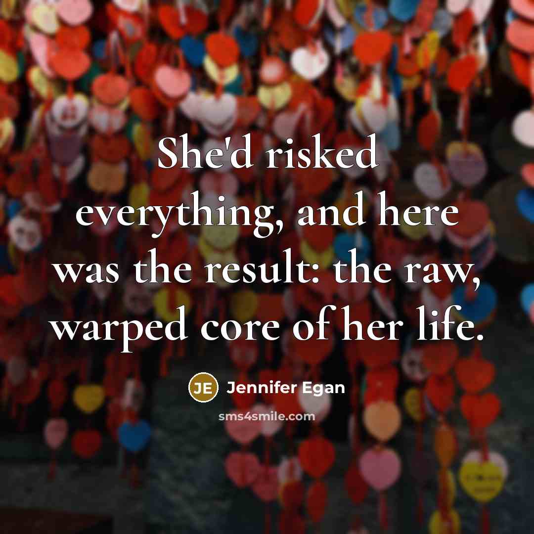 “She'd risked everything, and here was the result: the raw, warped core of her life.” quote by Jennifer Egan
