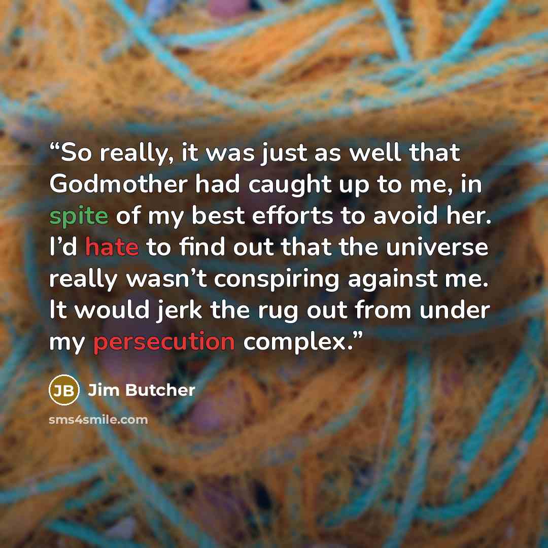 “So really, it was just as well that Godmother had caught up to me, in spite of my best efforts to avoid her. I’d hate to find out that the universe really wasn’t conspiring against me. It would jerk the rug out from under my persecution complex.” quote by Jim Butcher