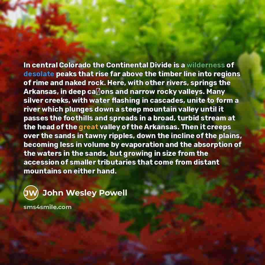 “In central Colorado the Continental Divide is a wilderness of desolate peaks that rise far above the timber line into regions of rime and naked rock. Here, with other rivers, springs the Arkansas, in deep ca�ons and narrow rocky valleys. Many silver creeks, with water flashing in cascades, unite…” quote by John Wesley Powell