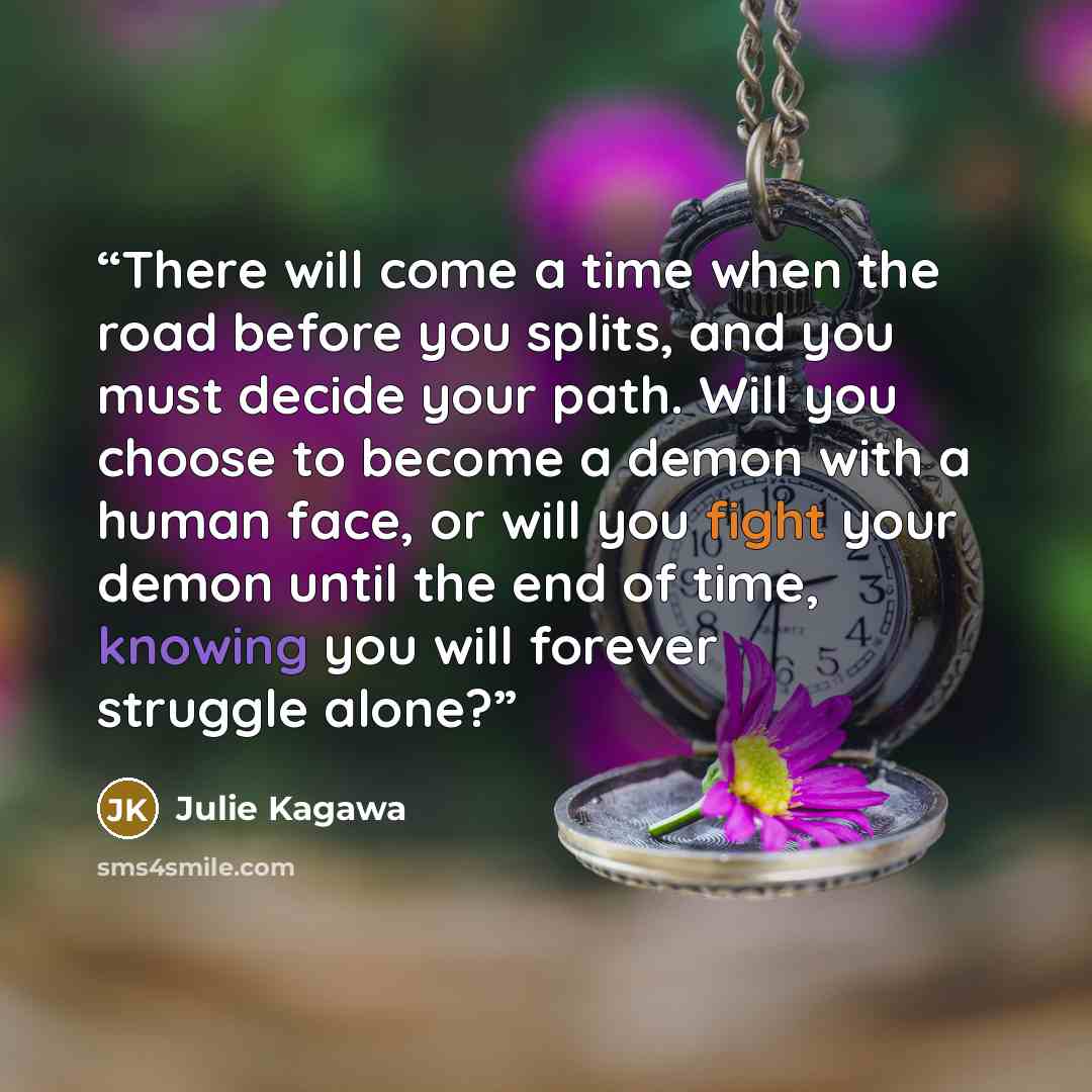 “There will come a time when the road before you splits, and you must decide your path. Will you choose to become a demon with a human face, or will you fight your demon until the end of time, knowing you will forever struggle alone?” quote by Julie Kagawa