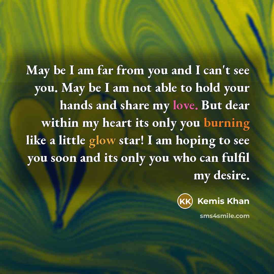 “May be I am far from you and I can't see you. May be I am not able to hold your hands and share my love. But dear within my heart its only you burning like a little glow star! I am hoping to see you soon and its only you who can fulfil my desire.” quote by Kemis Khan
