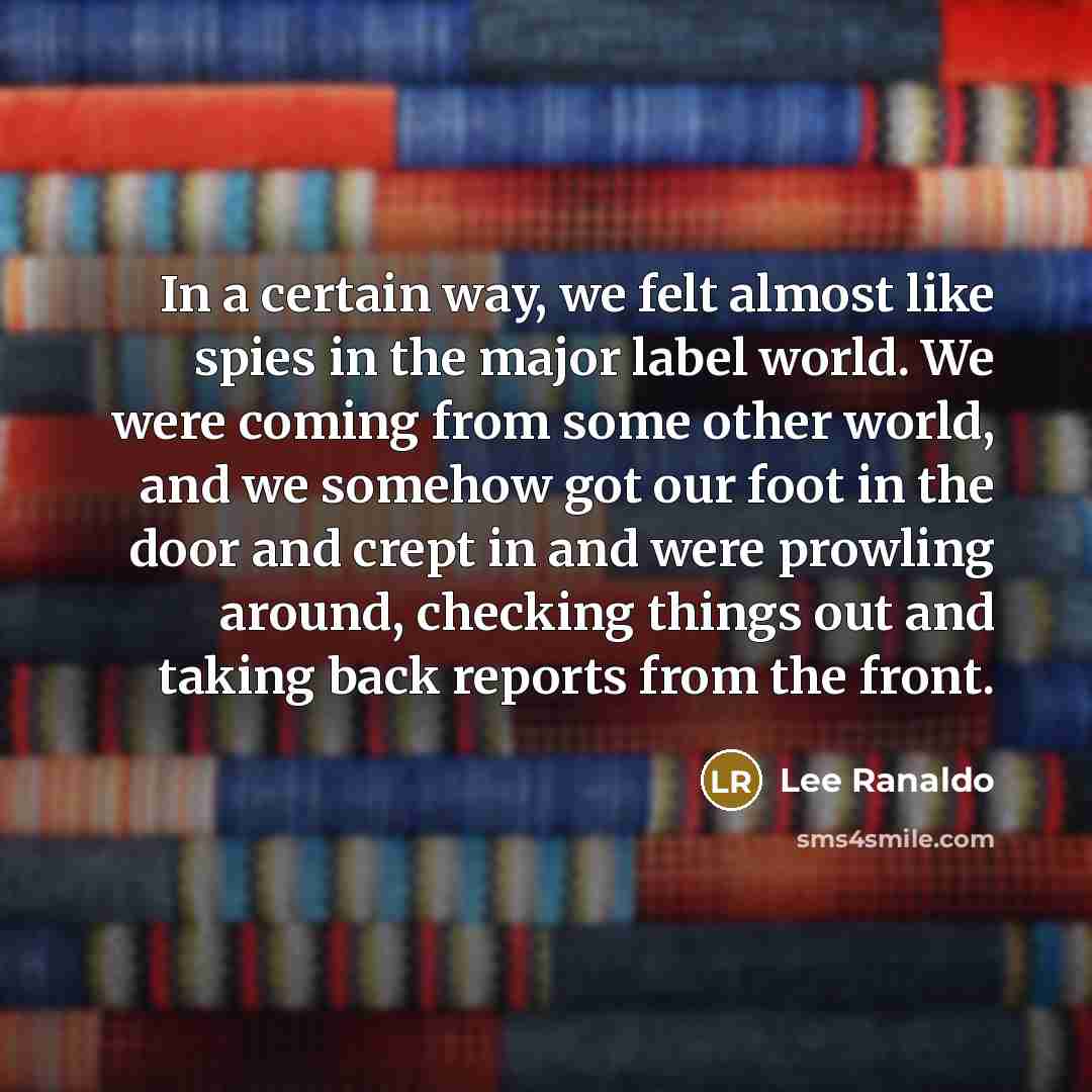 “In a certain way, we felt almost like spies in the major label world. We were coming from some other world, and we somehow got our foot in the door and crept in and were prowling around, checking things out and taking back reports from the front.” quote by Lee Ranaldo