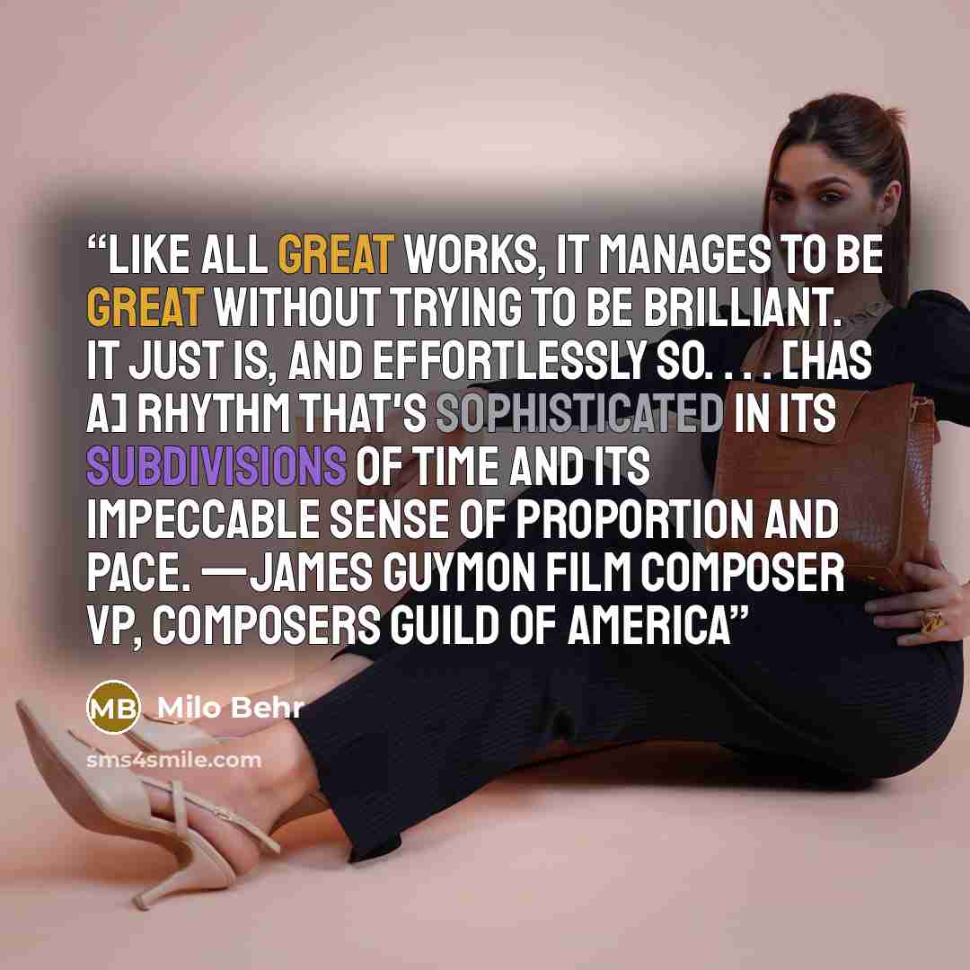 “Like all great works, it manages to be great without trying to be brilliant. It just is, and effortlessly so. . . . [Has a] rhythm that's sophisticated in its subdivisions of time and its impeccable sense of proportion and pace. —James Guymon Film Composer VP, Composers Guild of America” quote by Milo Behr