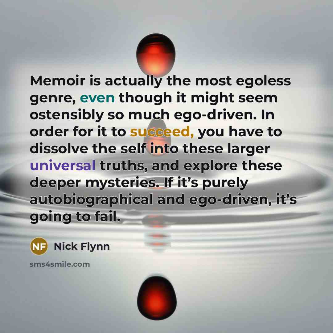 “Memoir is actually the most egoless genre, even though it might seem ostensibly so much ego-driven. In order for it to succeed, you have to dissolve the self into these larger universal truths, and explore these deeper mysteries. If it’s purely autobiographical and ego-driven, it’s going to fail.” quote by Nick Flynn