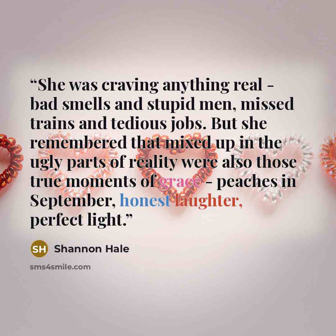 “She was craving anything real - bad smells and stupid men, missed trains and tedious jobs. But she remembered that mixed up in the ugly parts of reality were also those true moments of grace - peaches in September, honest laughter, perfect light.” quote by Shannon Hale