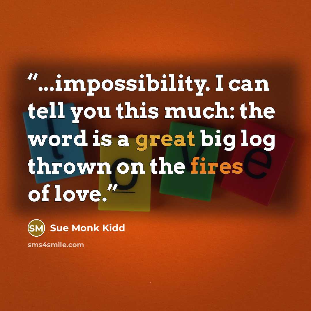 “...impossibility. I can tell you this much: the word is a great big log thrown on the fires of love.” quote by Sue Monk Kidd