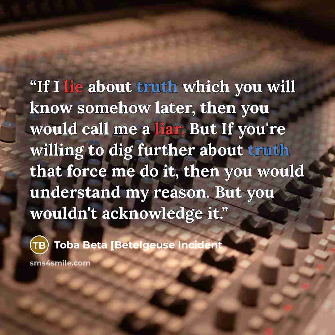 “If I lie about truth which you will know somehow later, then you would call me a liar. But If you're willing to dig further about truth that force me do it, then you would understand my reason. But you wouldn't acknowledge it.” quote by Toba Beta [Betelgeuse Incident