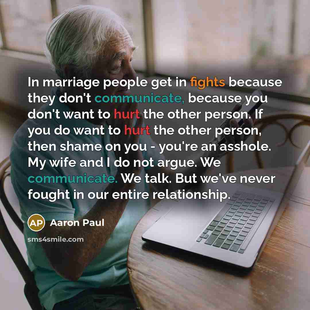 “In marriage people get in fights because they don't communicate, because you don't want to hurt the other person. If you do want to hurt the other person, then shame on you - you're an asshole. My wife and I do not argue. We communicate. We talk. But we've never fought in our entire relationship.” quote by Aaron Paul