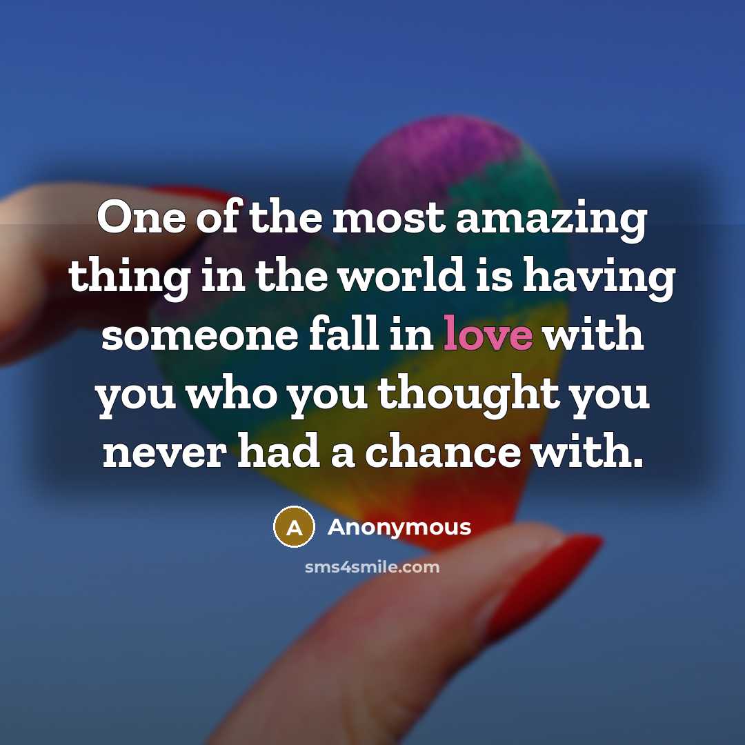 “One of the most amazing thing in the world is having someone fall in love with you who you thought you never had a chance with.” quote by Anonymous
