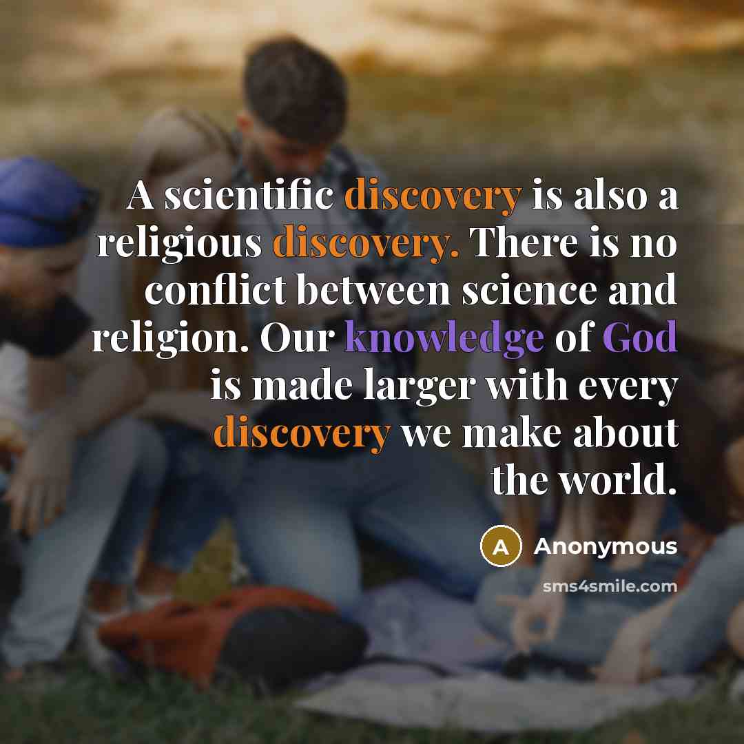 “A scientific discovery is also a religious discovery. There is no conflict between science and religion. Our knowledge of God is made larger with every discovery we make about the world.” quote by Anonymous