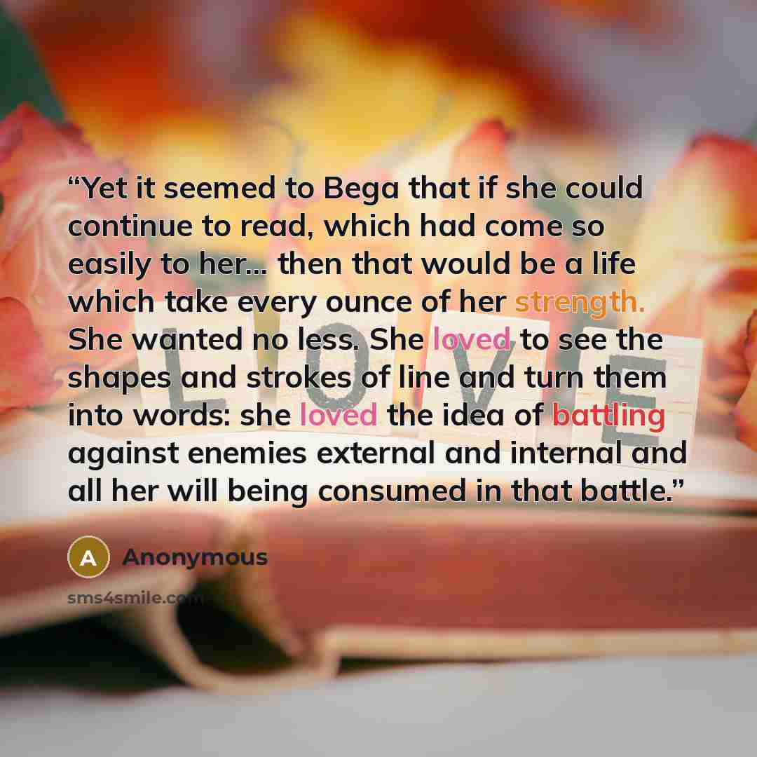 “Yet it seemed to Bega that if she could continue to read, which had come so easily to her... then that would be a life which take every ounce of her strength. She wanted no less. She loved to see the shapes and strokes of line and turn them into words: she loved the idea of battling against…” quote by Anonymous