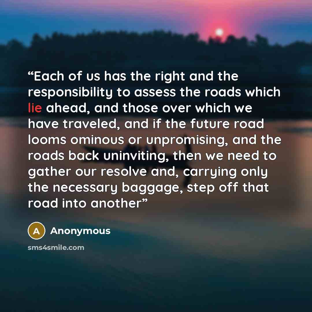 “Each of us has the right and the responsibility to assess the roads which lie ahead, and those over which we have traveled, and if the future road looms ominous or unpromising, and the roads back uninviting, then we need to gather our resolve and, carrying only the necessary baggage, step off that…” quote by Anonymous