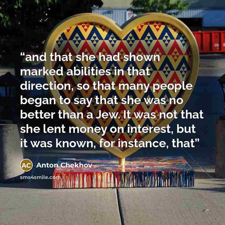 “and that she had shown marked abilities in that direction, so that many people began to say that she was no better than a Jew. It was not that she lent money on interest, but it was known, for instance, that” quote by Anton Chekhov