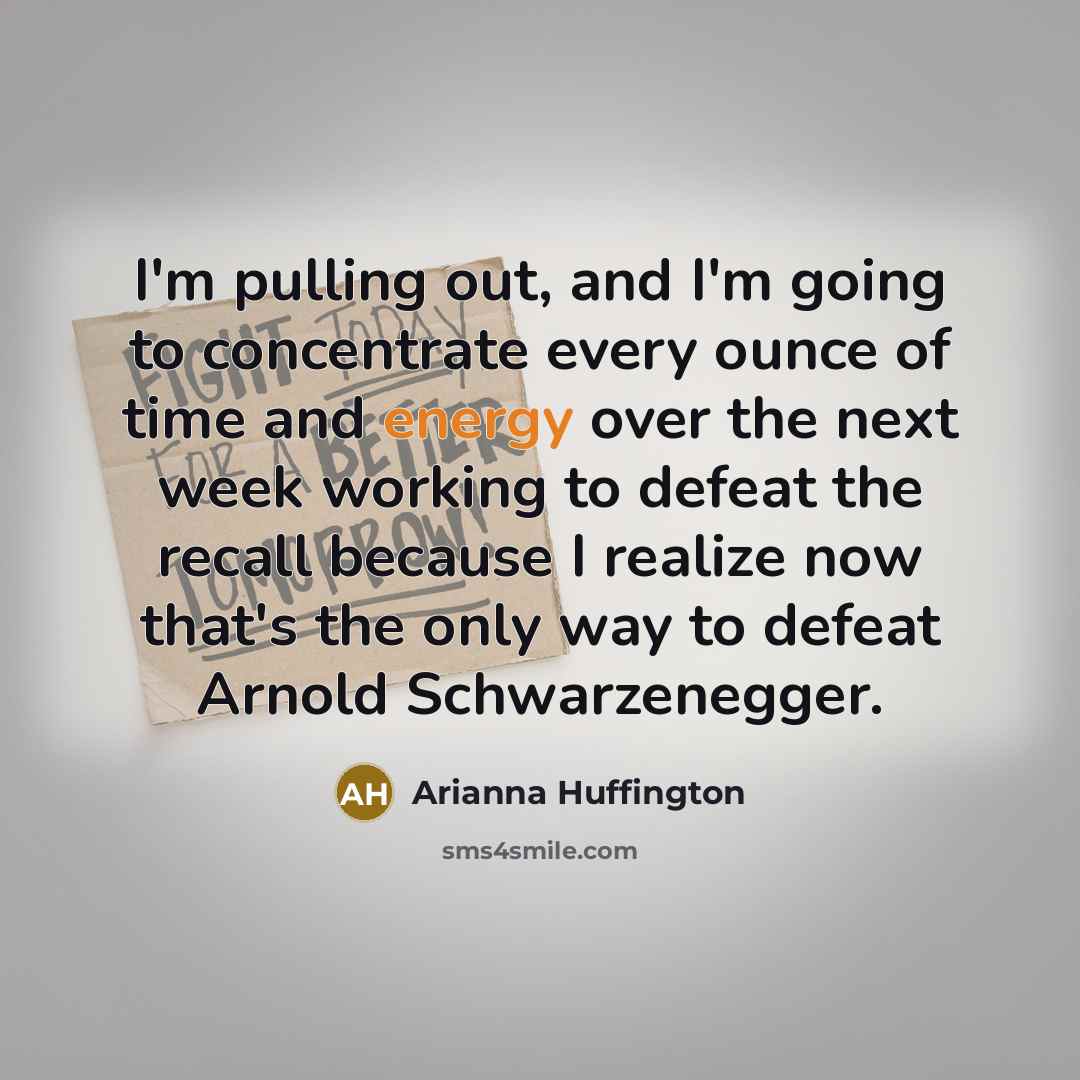 “I'm pulling out, and I'm going to concentrate every ounce of time and energy over the next week working to defeat the recall because I realize now that's the only way to defeat Arnold Schwarzenegger.” quote by Arianna Huffington