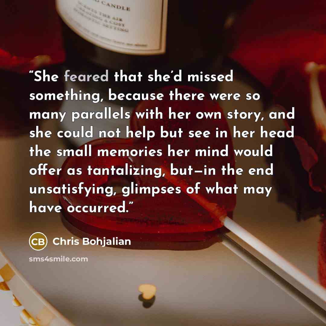 “She feared that she’d missed something, because there were so many parallels with her own story, and she could not help but see in her head the small memories her mind would offer as tantalizing, but—in the end unsatisfying, glimpses of what may have occurred.” quote by Chris Bohjalian