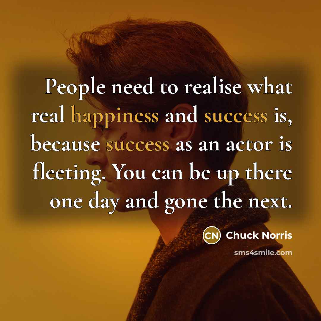 “People need to realise what real happiness and success is, because success as an actor is fleeting. You can be up there one day and gone the next.” quote by Chuck Norris