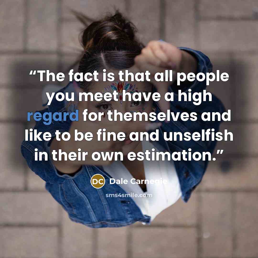 “The fact is that all people you meet have a high regard for themselves and like to be fine and unselfish in their own estimation.” quote by Dale Carnegie