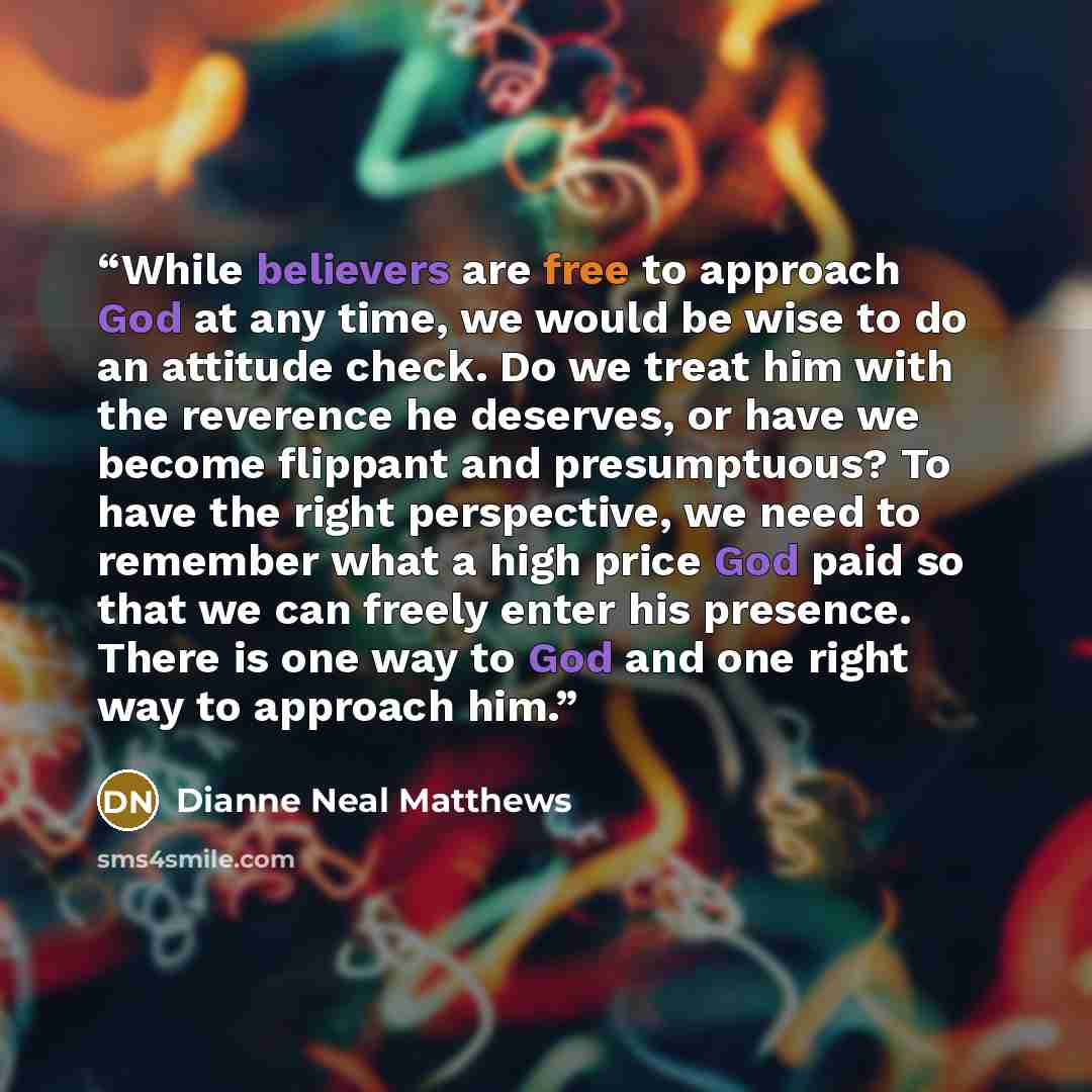 “While believers are free to approach God at any time, we would be wise to do an attitude check. Do we treat him with the reverence he deserves, or have we become flippant and presumptuous? To have the right perspective, we need to remember what a high price God paid so that we can freely enter his…” quote by Dianne Neal Matthews