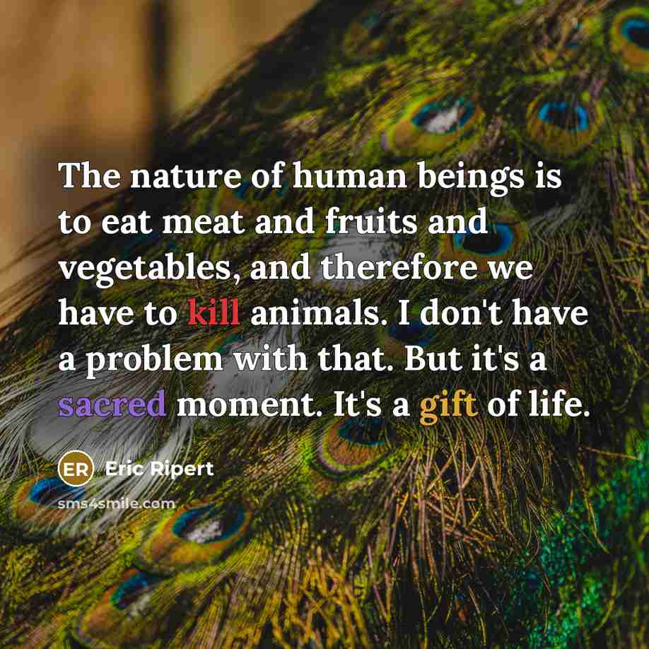 “The nature of human beings is to eat meat and fruits and vegetables, and therefore we have to kill animals. I don't have a problem with that. But it's a sacred moment. It's a gift of life.” quote by Eric Ripert