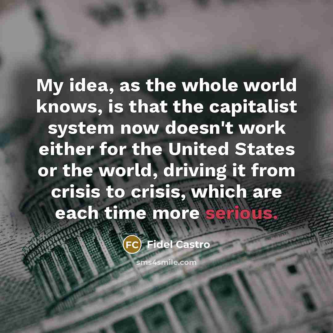 “My idea, as the whole world knows, is that the capitalist system now doesn't work either for the United States or the world, driving it from crisis to crisis, which are each time more serious.” quote by Fidel Castro