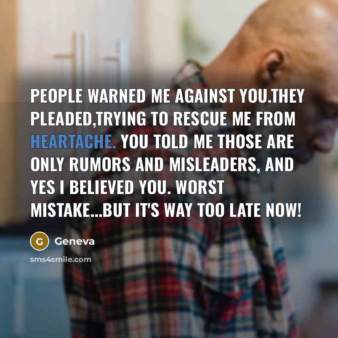 “People warned me against you.They pleaded,trying to rescue me from heartache. You told me those are only rumors and misleaders, and yes I believed you. Worst mistake...but it's way too late now!” quote by Geneva