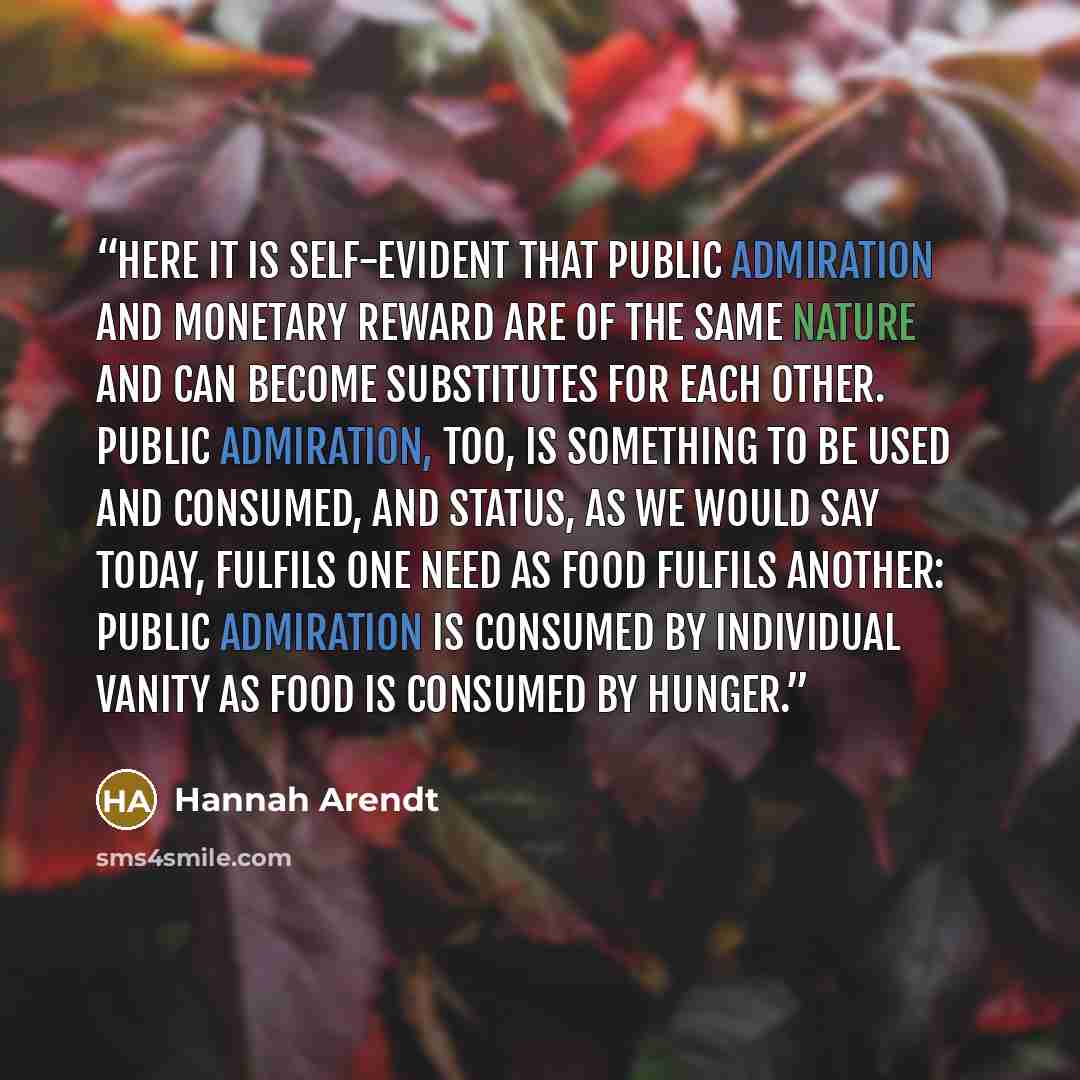 “Here it is self-evident that public admiration and monetary reward are of the same nature and can become substitutes for each other. Public admiration, too, is something to be used and consumed, and status, as we would say today, fulfils one need as food fulfils another: public admiration is…” quote by Hannah Arendt