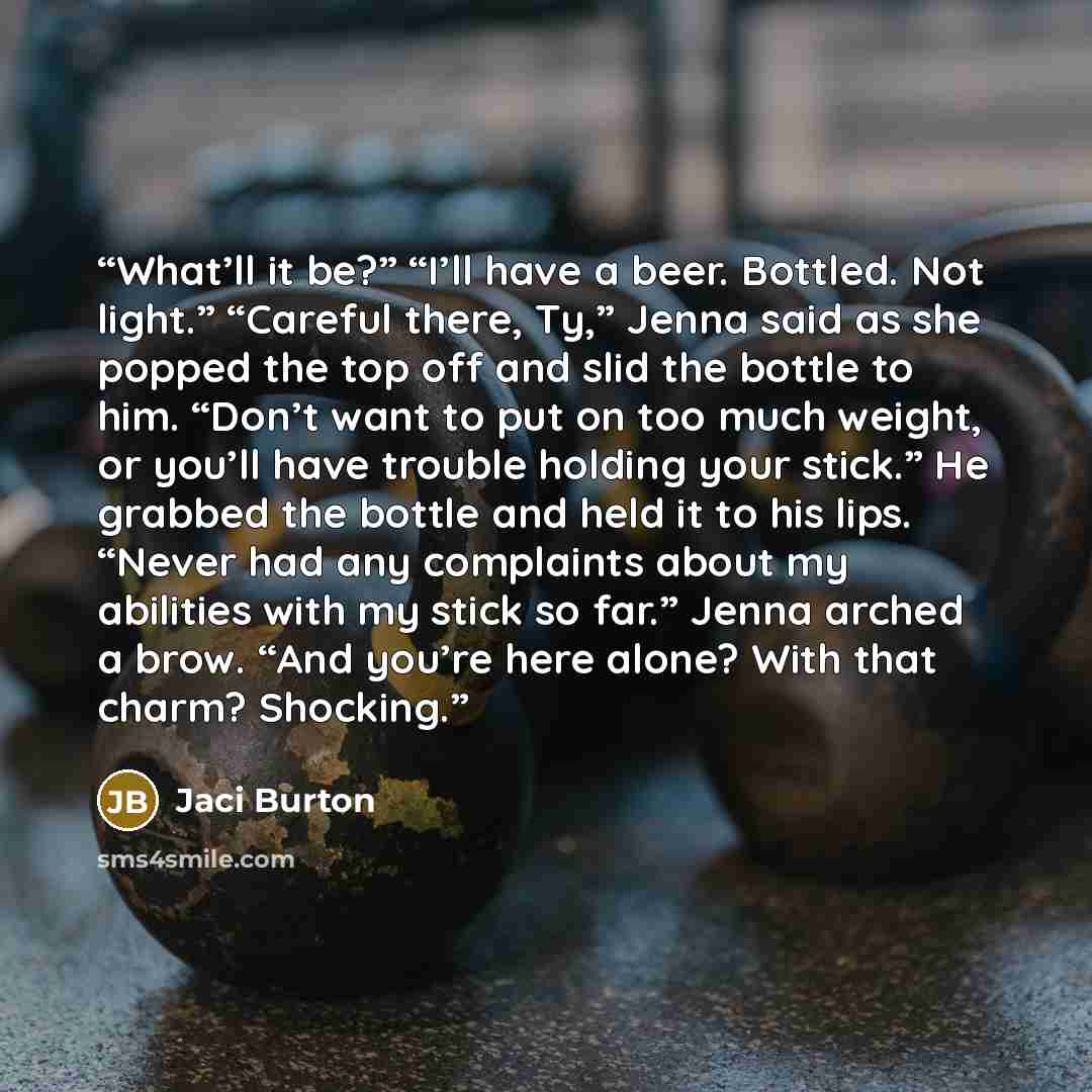 “What’ll it be?” “I’ll have a beer. Bottled. Not light.” “Careful there, Ty,” Jenna said as she popped the top off and slid the bottle to him. “Don’t want to put on too much weight, or you’ll have trouble holding your stick.” He grabbed the bottle and held it to his lips. “Never had any complaints…” quote by Jaci Burton