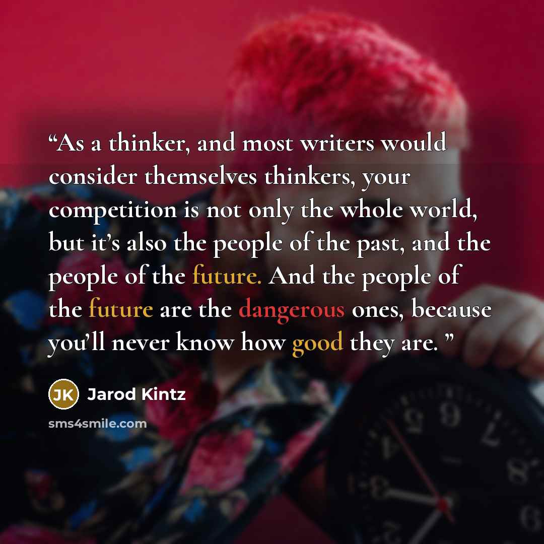 “As a thinker, and most writers would consider themselves thinkers, your competition is not only the whole world, but it’s also the people of the past, and the people of the future. And the people of the future are the dangerous ones, because you’ll never know how good they are.” quote by Jarod Kintz