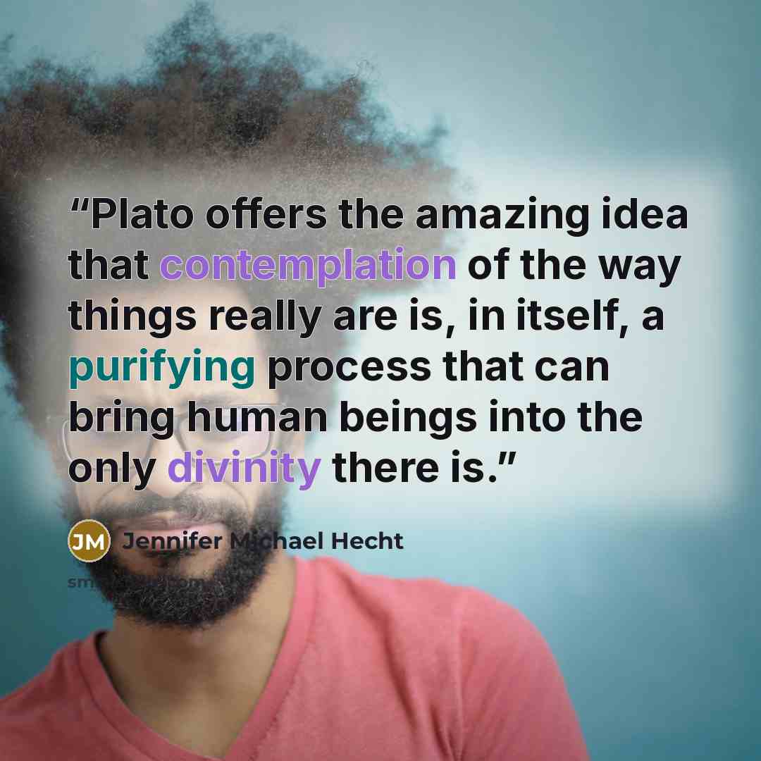 “Plato offers the amazing idea that contemplation of the way things really are is, in itself, a purifying process that can bring human beings into the only divinity there is.” quote by Jennifer Michael Hecht