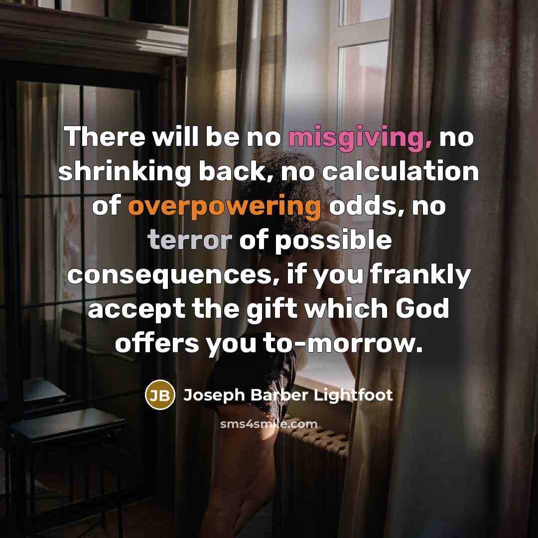 “There will be no misgiving, no shrinking back, no calculation of overpowering odds, no terror of possible consequences, if you frankly accept the gift which God offers you to-morrow.” quote by Joseph Barber Lightfoot