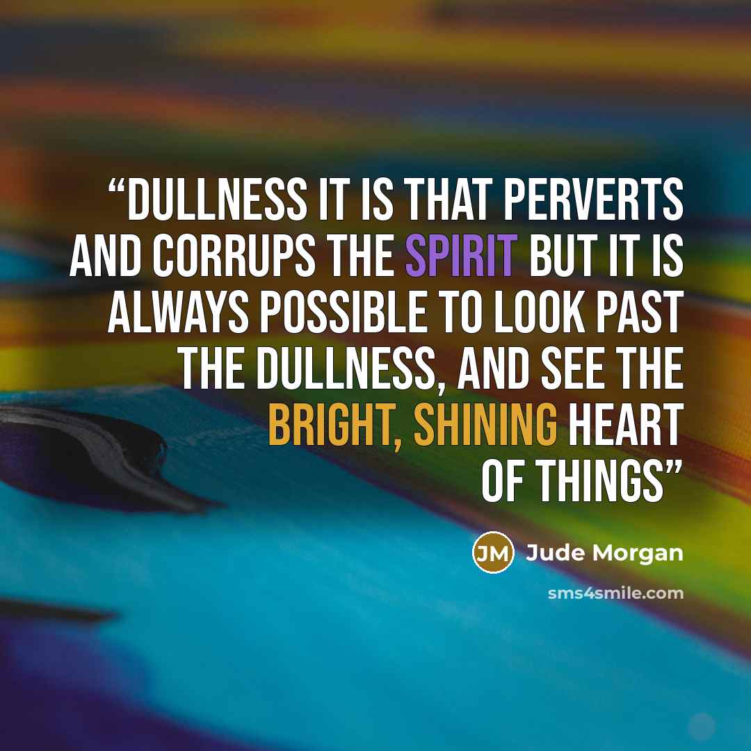 “Dullness it is that perverts and corrups the spirit but it is always possible to look past the dullness, and see the bright, shining heart of things” quote by Jude Morgan