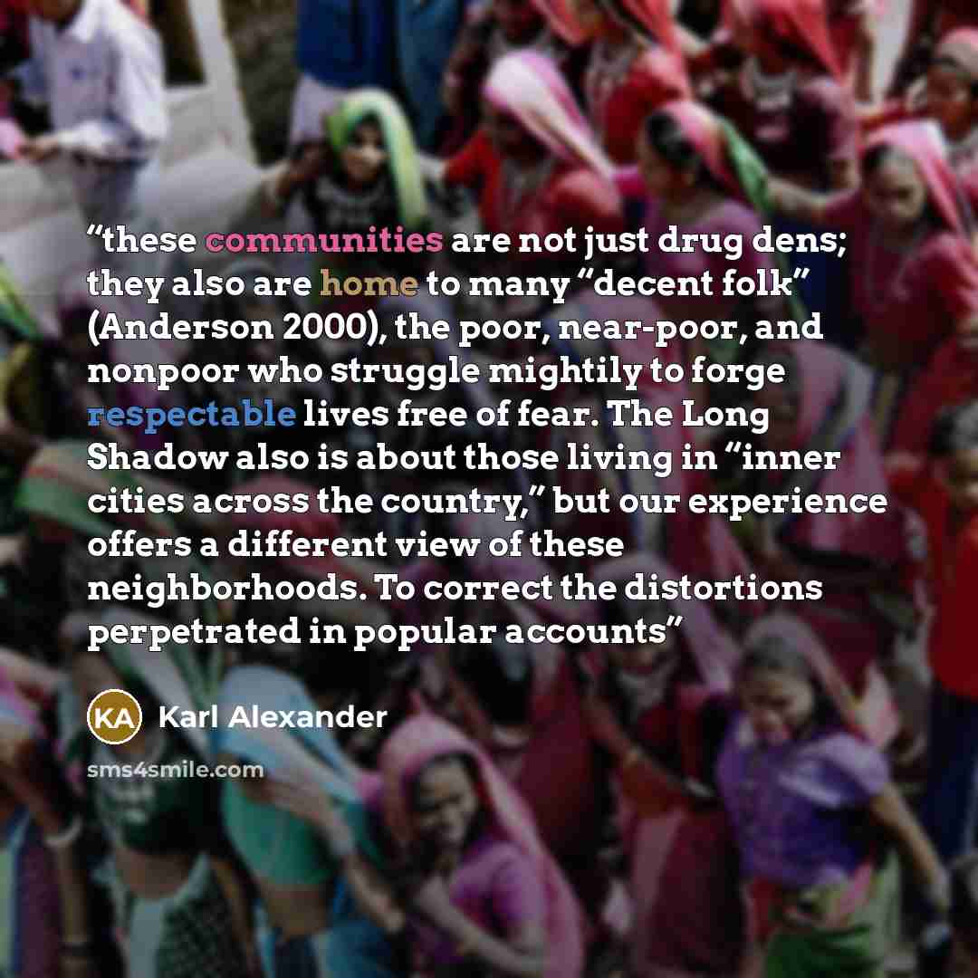 “these communities are not just drug dens; they also are home to many “decent folk” (Anderson 2000), the poor, near-poor, and nonpoor who struggle mightily to forge respectable lives free of fear. The Long Shadow also is about those living in “inner cities across the country,” but our experience…” quote by Karl Alexander