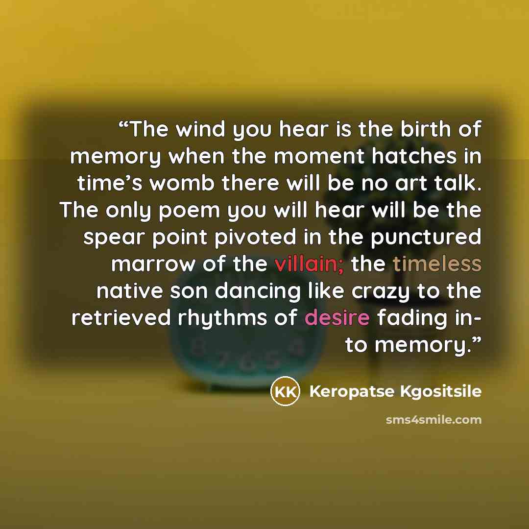“The wind you hear is the birth of memory when the moment hatches in time’s womb there will be no art talk. The only poem you will hear will be the spear point pivoted in the punctured marrow of the villain; the timeless native son dancing like crazy to the retrieved rhythms of desire fading in- to…” quote by Keropatse Kgositsile