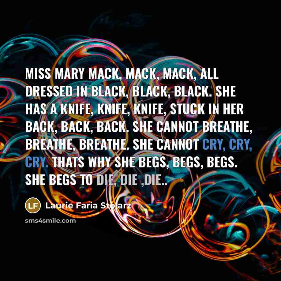 “Miss Mary Mack, Mack, Mack, all dressed in black, black, black. She has a knife, knife, knife, stuck in her back, back, back. She cannot breathe, breathe, breathe. She cannot cry, cry, cry. Thats why she begs, begs, begs. She begs to die, die ,die..” quote by Laurie Faria Stolarz