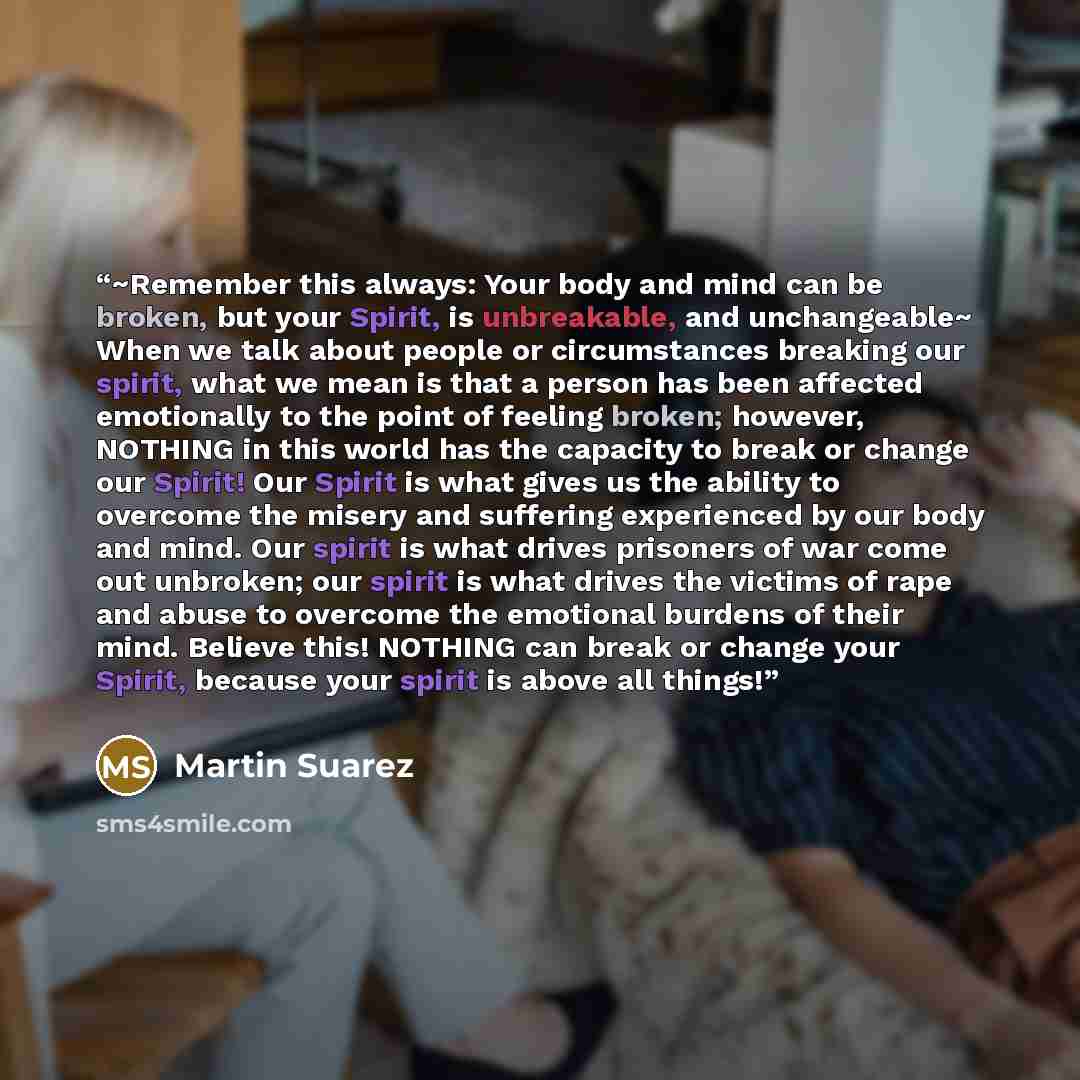 “~Remember this always: Your body and mind can be broken, but your Spirit, is unbreakable, and unchangeable~ When we talk about people or circumstances breaking our spirit, what we mean is that a person has been affected emotionally to the point of feeling broken; however, NOTHING in this world has…” quote by Martin Suarez