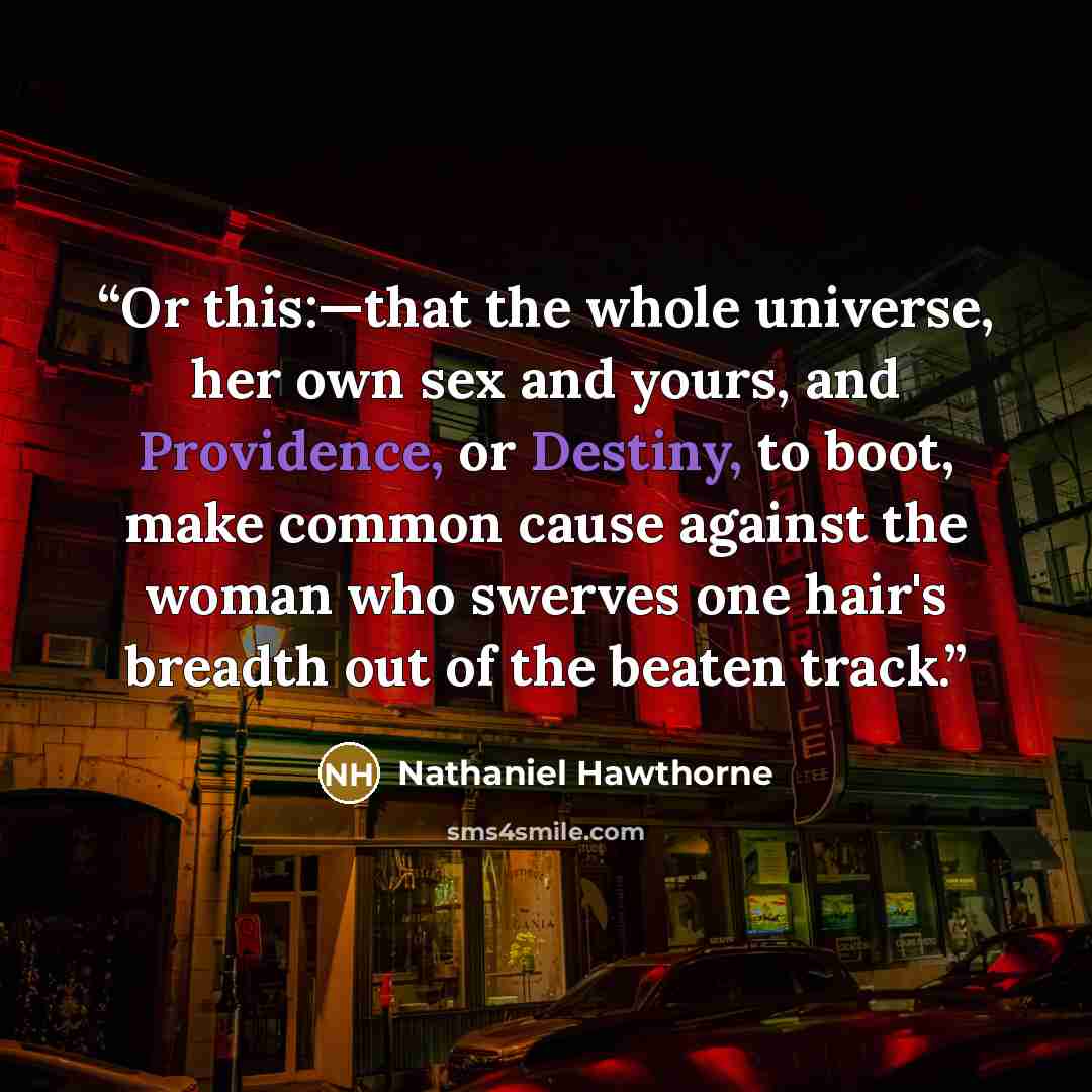 “Or this:—that the whole universe, her own sex and yours, and Providence, or Destiny, to boot, make common cause against the woman who swerves one hair's breadth out of the beaten track.” quote by Nathaniel Hawthorne