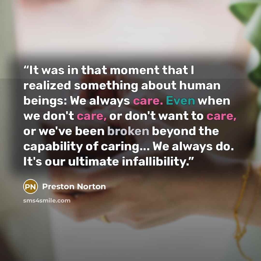 “It was in that moment that I realized something about human beings: We always care. Even when we don't care, or don't want to care, or we've been broken beyond the capability of caring... We always do. It's our ultimate infallibility.” quote by Preston Norton