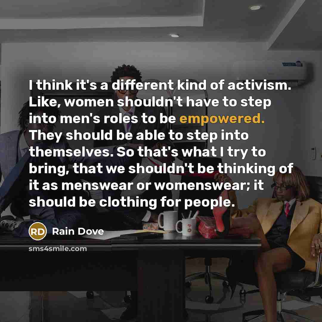 “I think it's a different kind of activism. Like, women shouldn't have to step into men's roles to be empowered. They should be able to step into themselves. So that's what I try to bring, that we shouldn't be thinking of it as menswear or womenswear; it should be clothing for people.” quote by Rain Dove