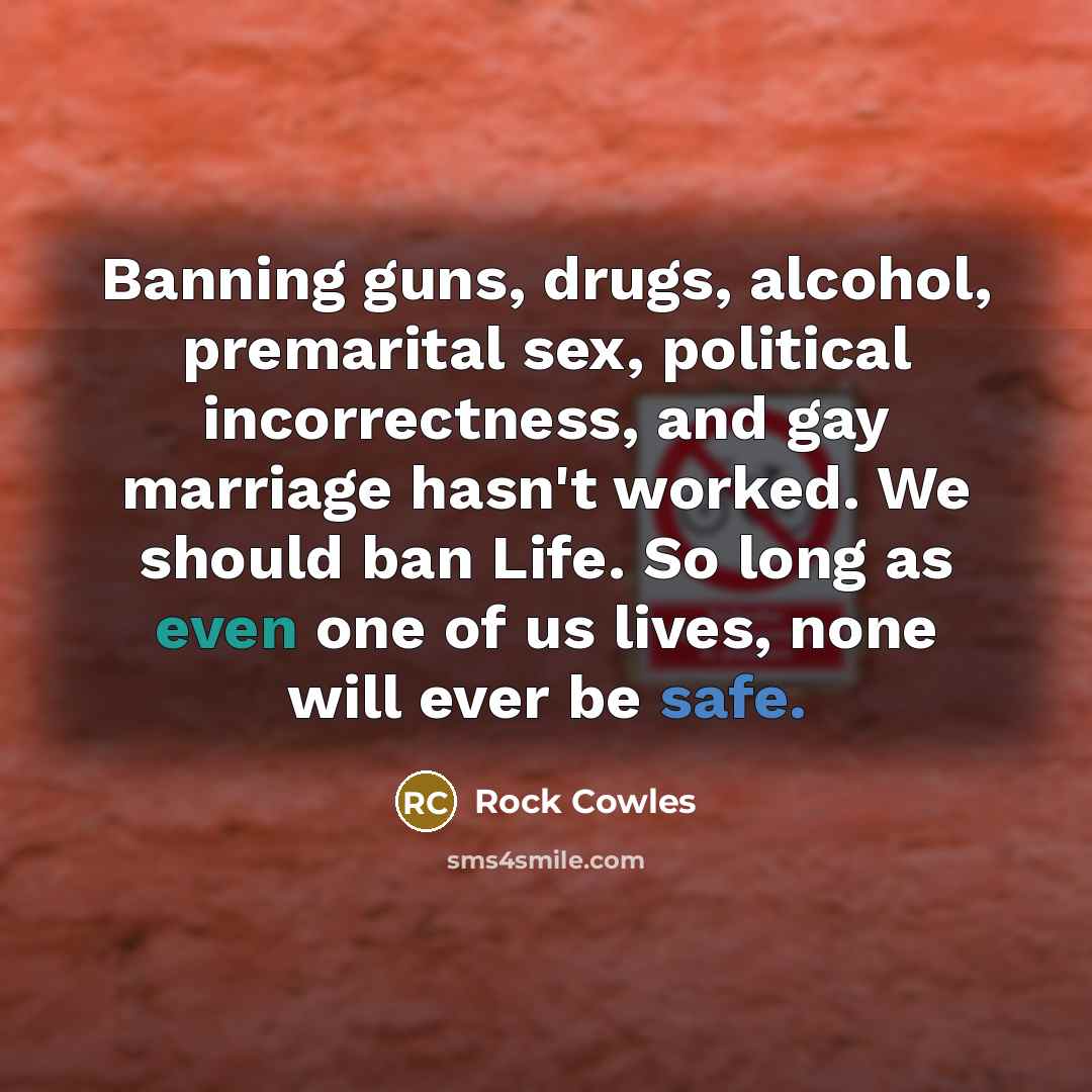 “Banning guns, drugs, alcohol, premarital sex, political incorrectness, and gay marriage hasn't worked. We should ban Life. So long as even one of us lives, none will ever be safe.” quote by Rock Cowles