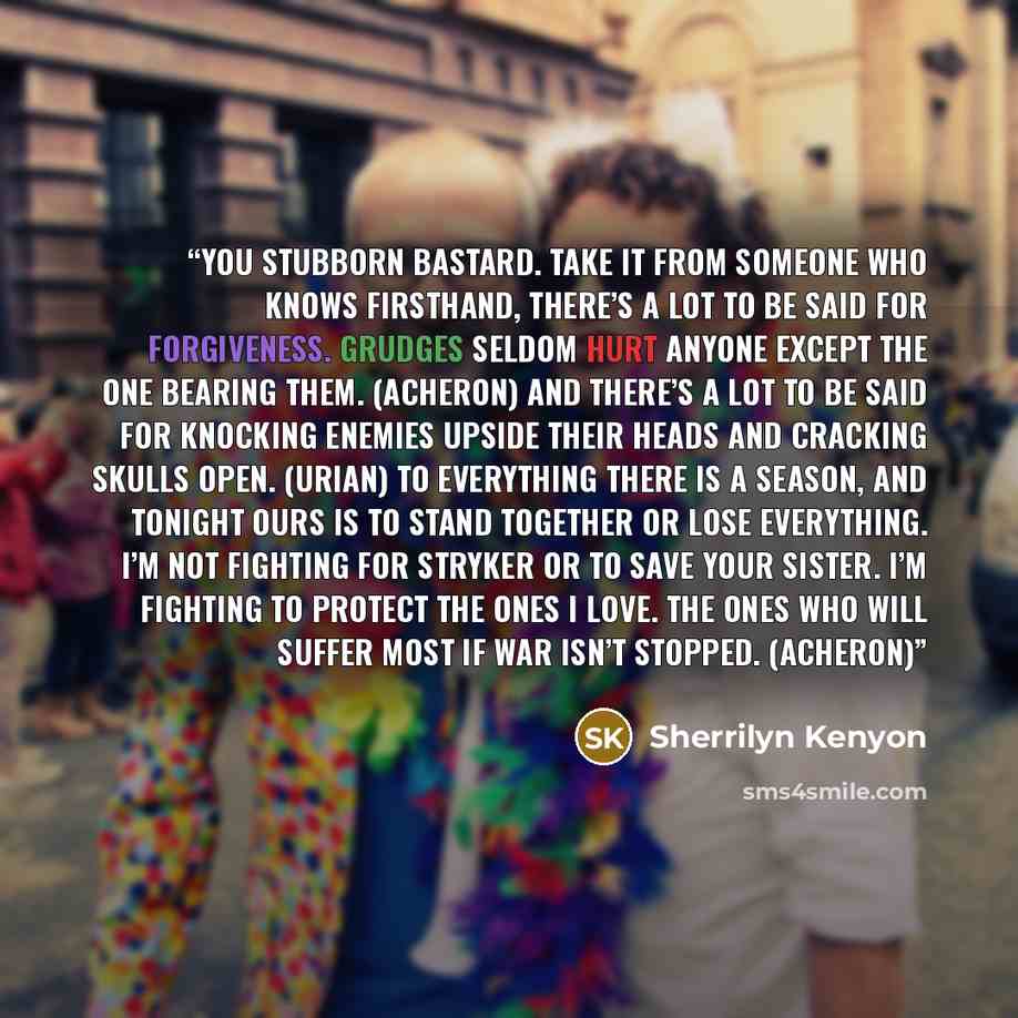 “You stubborn bastard. Take it from someone who knows firsthand, there’s a lot to be said for forgiveness. Grudges seldom hurt anyone except the one bearing them. (Acheron) And there’s a lot to be said for knocking enemies upside their heads and cracking skulls open. (Urian) To everything there is…” quote by Sherrilyn Kenyon