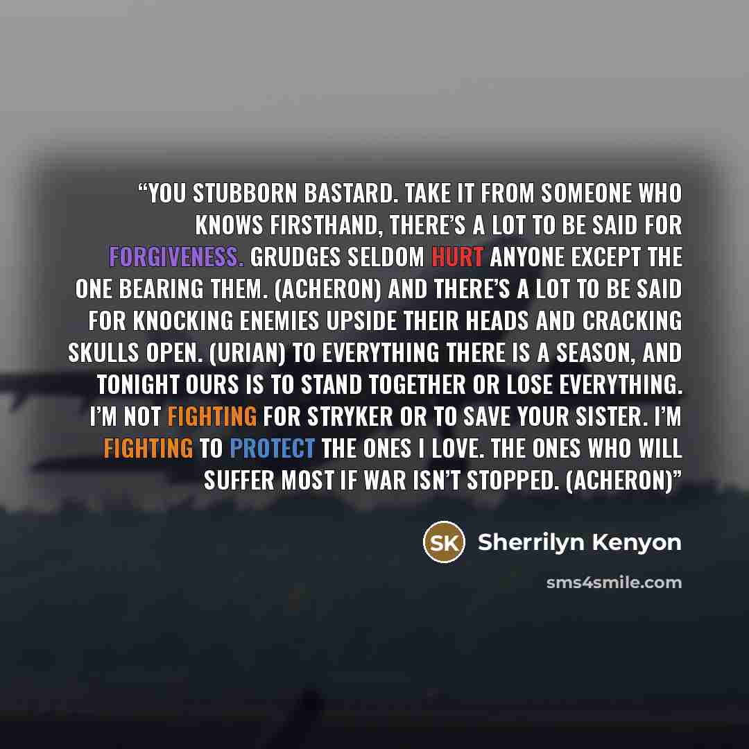 “You stubborn bastard. Take it from someone who knows firsthand, there’s a lot to be said for forgiveness. Grudges seldom hurt anyone except the one bearing them. (Acheron) And there’s a lot to be said for knocking enemies upside their heads and cracking skulls open. (Urian) To everything there is…” quote by Sherrilyn Kenyon