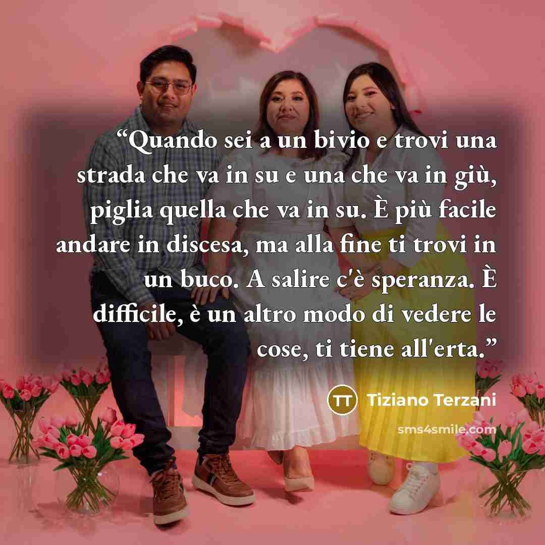 “Quando sei a un bivio e trovi una strada che va in su e una che va in giù, piglia quella che va in su. È più facile andare in discesa, ma alla fine ti trovi in un buco. A salire c'è speranza. È difficile, è un altro modo di vedere le cose, ti tiene all'erta.” quote by Tiziano Terzani